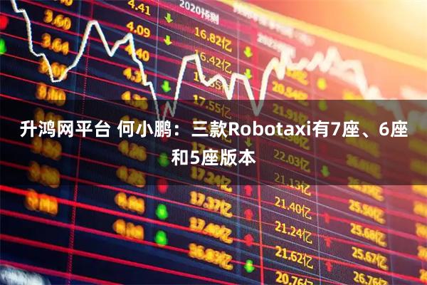升鸿网平台 何小鹏：三款Robotaxi有7座、6座和5座版本