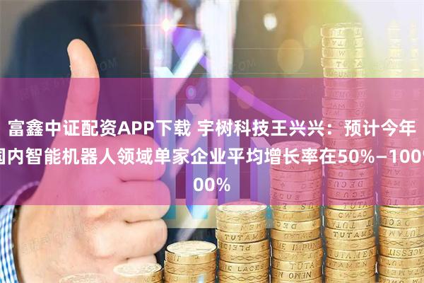 富鑫中证配资APP下载 宇树科技王兴兴：预计今年国内智能机器人领域单家企业平均增长率在50%—100%