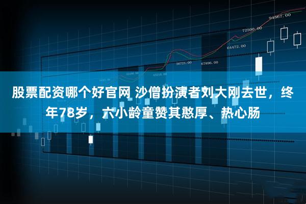 股票配资哪个好官网 沙僧扮演者刘大刚去世，终年78岁，六小龄童赞其憨厚、热心肠