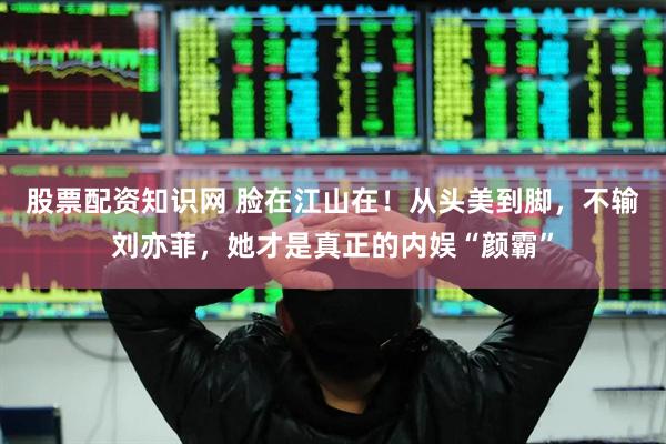 股票配资知识网 脸在江山在！从头美到脚，不输刘亦菲，她才是真正的内娱“颜霸”