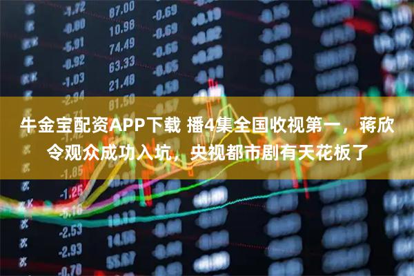 牛金宝配资APP下载 播4集全国收视第一，蒋欣令观众成功入坑，央视都市剧有天花板了