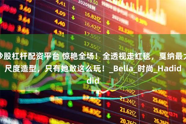 炒股杠杆配资平台 惊艳全场！全透视走红毯，戛纳最大尺度造型，只有她敢这么玩！_Bella_时尚_Hadid