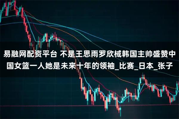 易融网配资平台 不是王思雨罗欣棫韩国主帅盛赞中国女篮一人她是未来十年的领袖_比赛_日本_张子