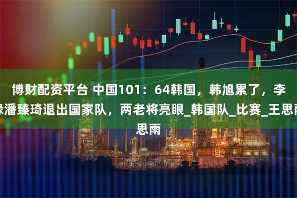 博财配资平台 中国101:64韩国,韩旭累了,李缘潘臻琦退出国家队,两老将亮眼_韩国队_比赛_王思雨