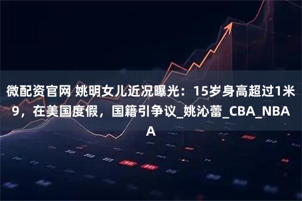 微配资官网 姚明女儿近况曝光:15岁身高超过1米9,在美国度假,国籍引争议_姚沁蕾_CBA_NBA