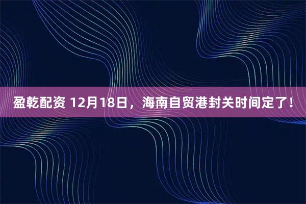盈乾配资 12月18日,海南自贸港封关时间定了!