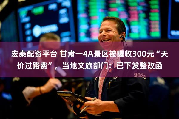 宏泰配资平台 甘肃一4A景区被曝收300元“天价过路费”,当地文旅部门:已下发整改函