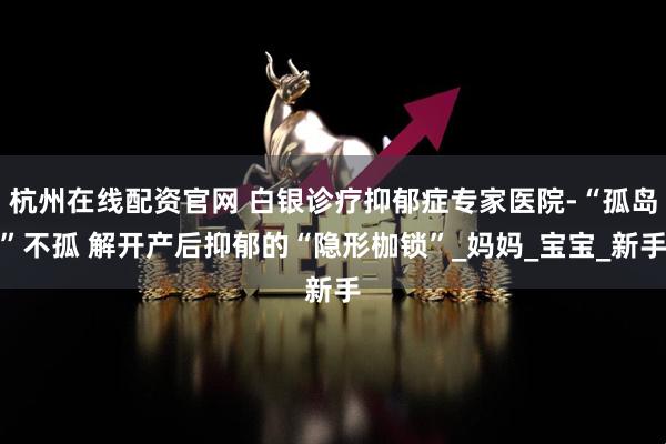 杭州在线配资官网 白银诊疗抑郁症专家医院-“孤岛”不孤 解开产后抑郁的“隐形枷锁”_妈妈_宝宝_新手
