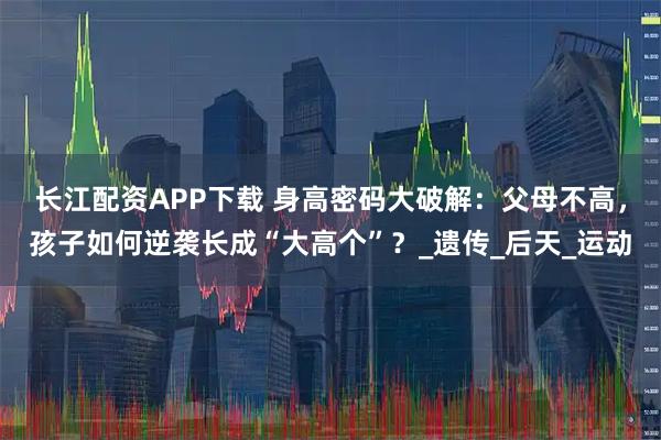 长江配资APP下载 身高密码大破解:父母不高,孩子如何逆袭长成“大高个”?_遗传_后天_运动