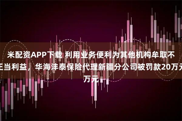 米配资APP下载 利用业务便利为其他机构牟取不正当利益，华海沣泰保险代理新疆分公司被罚款20万元