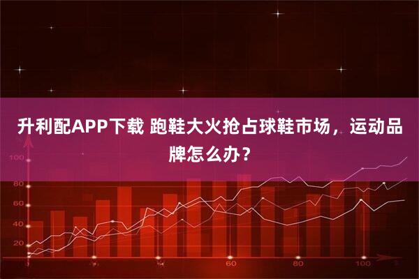 升利配APP下载 跑鞋大火抢占球鞋市场,运动品牌怎么办?