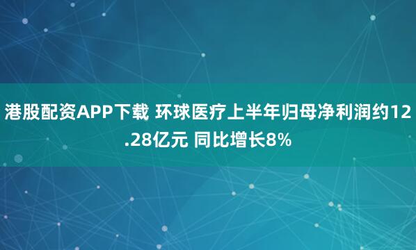 港股配资APP下载 环球医疗上半年归母净利润约12.28亿元 同比增长8%