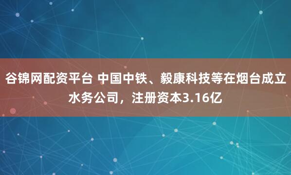 谷锦网配资平台 中国中铁、毅康科技等在烟台成立水务公司，注册资本3.16亿