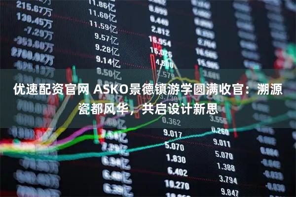 优速配资官网 ASKO景德镇游学圆满收官：溯源瓷都风华，共启设计新思