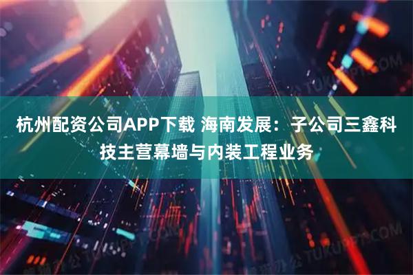 杭州配资公司APP下载 海南发展：子公司三鑫科技主营幕墙与内装工程业务