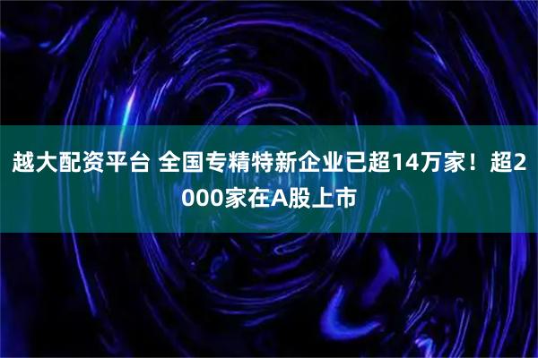 越大配资平台 全国专精特新企业已超14万家!超2000家在A股上市