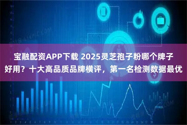 宝融配资APP下载 2025灵芝孢子粉哪个牌子好用?十大高品质品牌横评,第一名检测数据最优