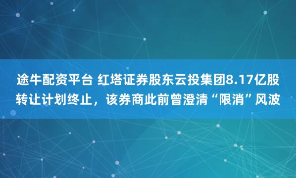 途牛配资平台 红塔证券股东云投集团8.17亿股转让计划终止，该券商此前曾澄清“限消”风波