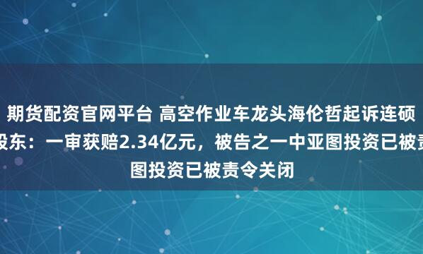 期货配资官网平台 高空作业车龙头海伦哲起诉连硕科技原股东：一审获赔2.34亿元，被告之一中亚图投资已被责令关闭