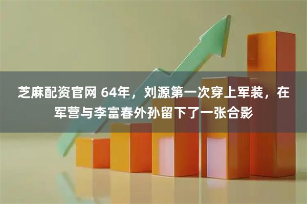 芝麻配资官网 64年,刘源第一次穿上军装,在军营与李富春外孙留下了一张合影