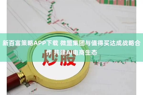 新百富策略APP下载 微盟集团与值得买达成战略合作 共建AI电商生态