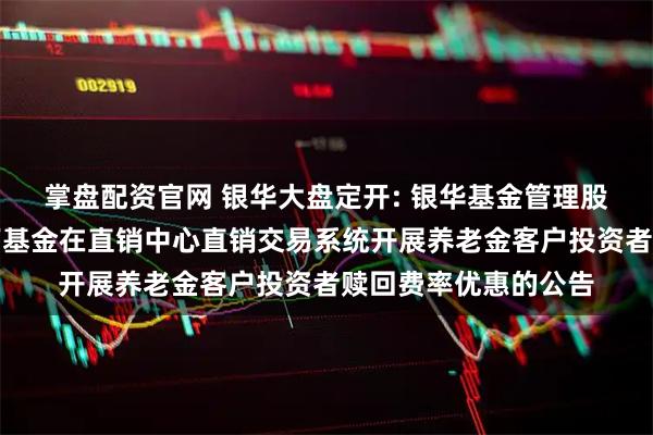 掌盘配资官网 银华大盘定开: 银华基金管理股份有限公司关于旗下基金在直销中心直销交易系统开展养老金客户投资者赎回费率优惠的公告