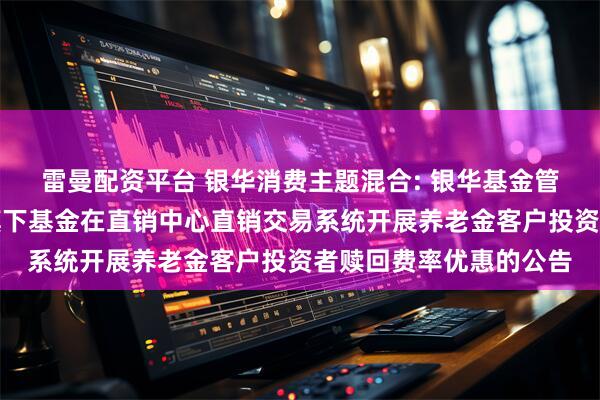 雷曼配资平台 银华消费主题混合: 银华基金管理股份有限公司关于旗下基金在直销中心直销交易系统开展养老金客户投资者赎回费率优惠的公告