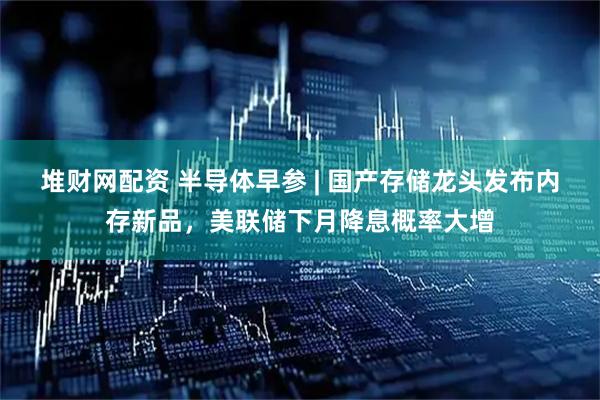 堆财网配资 半导体早参 | 国产存储龙头发布内存新品，美联储下月降息概率大增