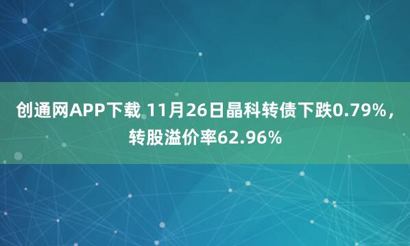 创通网APP下载 11月26日晶科转债下跌0.79%，转股溢价率62.96%