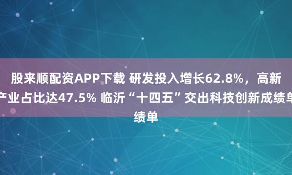 股来顺配资APP下载 研发投入增长62.8%,高新产业占比达47.5% 临沂“十四五”交出科技创新成绩单