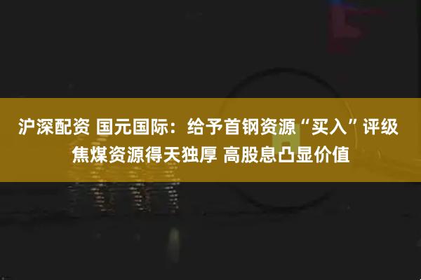 沪深配资 国元国际：给予首钢资源“买入”评级 焦煤资源得天独厚 高股息凸显价值