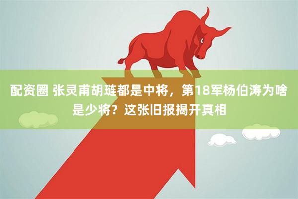 配资圈 张灵甫胡琏都是中将，第18军杨伯涛为啥是少将？这张旧报揭开真相
