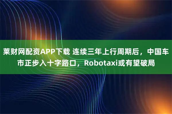 莱财网配资APP下载 连续三年上行周期后，中国车市正步入十字路口，Robotaxi或有望破局