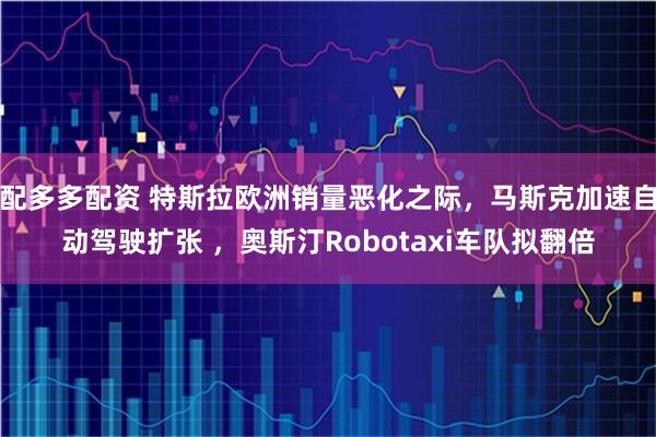 配多多配资 特斯拉欧洲销量恶化之际，马斯克加速自动驾驶扩张 ，奥斯汀Robotaxi车队拟翻倍