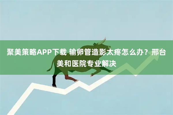 聚美策略APP下载 输卵管造影太疼怎么办？邢台美和医院专业解决