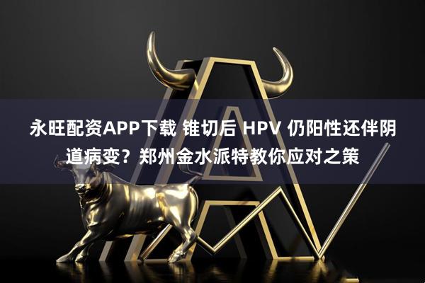 永旺配资APP下载 锥切后 HPV 仍阳性还伴阴道病变？郑州金水派特教你应对之策