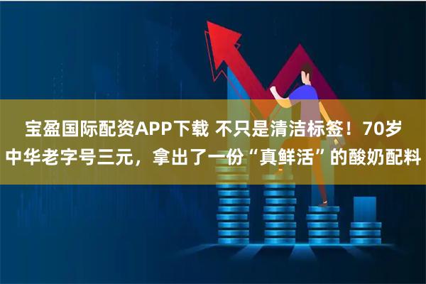 宝盈国际配资APP下载 不只是清洁标签！70岁中华老字号三元，拿出了一份“真鲜活”的酸奶配料