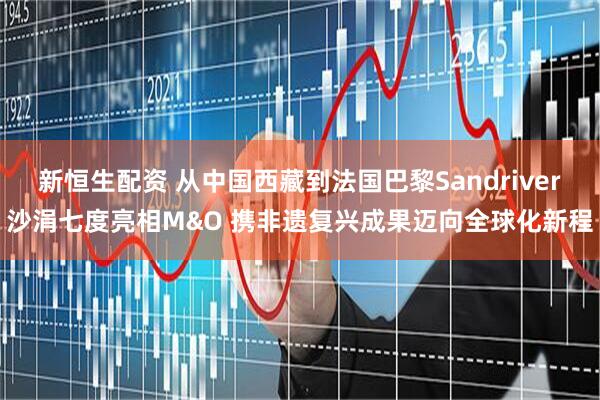 新恒生配资 从中国西藏到法国巴黎Sandriver沙涓七度亮相M&O 携非遗复兴成果迈向全球化新程