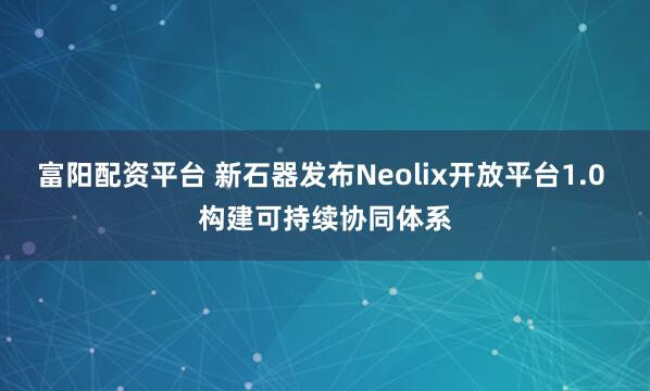 富阳配资平台 新石器发布Neolix开放平台1.0 构建可持续协同体系