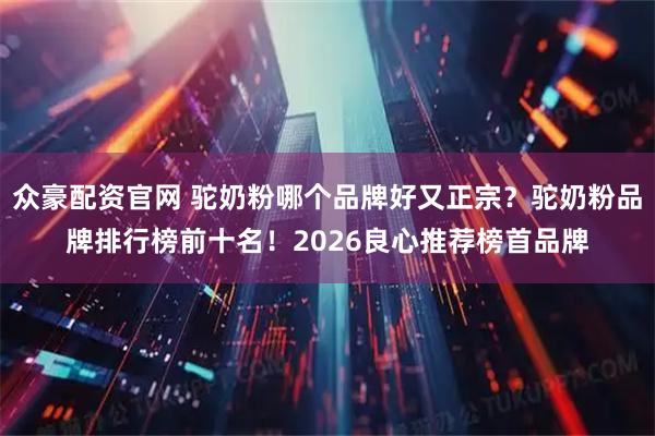 众豪配资官网 驼奶粉哪个品牌好又正宗？驼奶粉品牌排行榜前十名！2026良心推荐榜首品牌