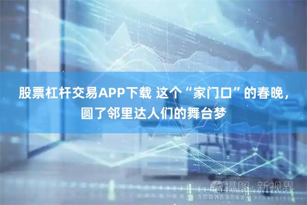 股票杠杆交易APP下载 这个“家门口”的春晚,圆了邻里达人们的舞台梦