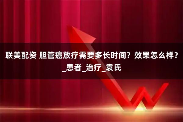 联美配资 胆管癌放疗需要多长时间?效果怎么样?_患者_治疗_袁氏