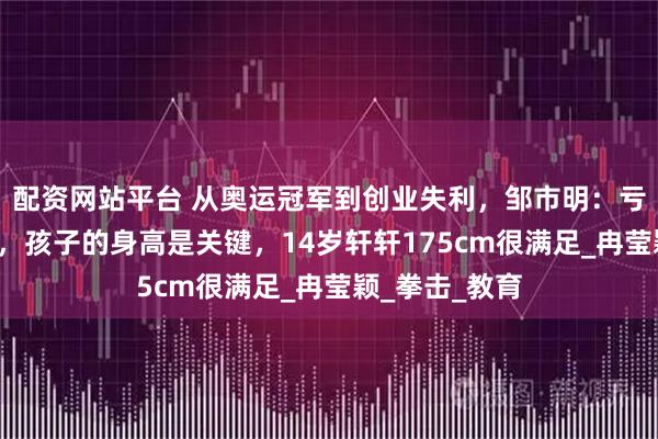 配资网站平台 从奥运冠军到创业失利，邹市明：亏光2亿不算啥，孩子的身高是关键，14岁轩轩175cm很满足_冉莹颖_拳击_教育