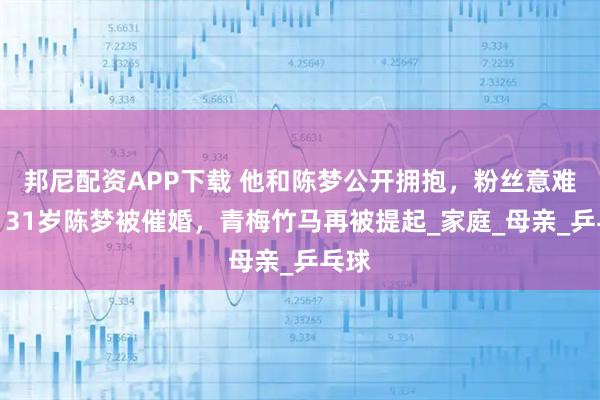 邦尼配资APP下载 他和陈梦公开拥抱,粉丝意难平,31岁陈梦被催婚,青梅竹马再被提起_家庭_母亲_乒乓球