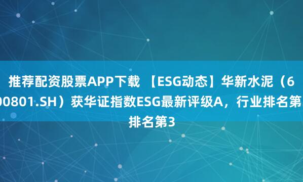 推荐配资股票APP下载 【ESG动态】华新水泥(600801.SH)获华证指数ESG最新评级A,行业排名第3