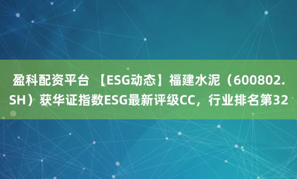 盈科配资平台 【ESG动态】福建水泥（600802.SH）获华证指数ESG最新评级CC，行业排名第32