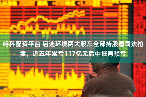 峪科配资平台 启迪环境两大股东全部持股遭司法拍卖，近五年累亏117亿元后中报再预亏