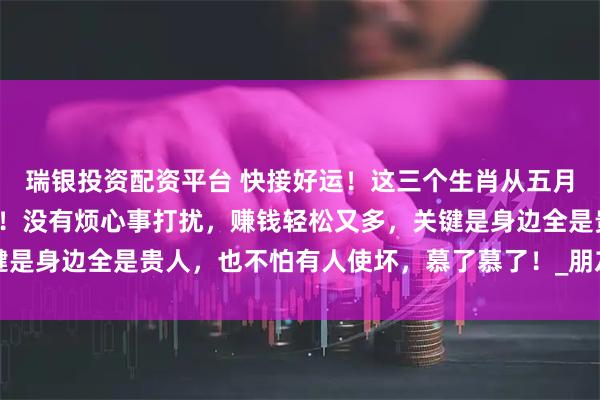 瑞银投资配资平台 快接好运！这三个生肖从五月起简直要被幸福包围了！没有烦心事打扰，赚钱轻松又多，关键是身边全是贵人，也不怕有人使坏，慕了慕了！_朋友_生活_属狗