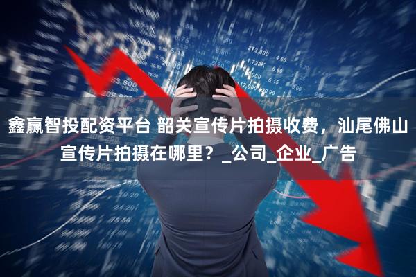 鑫赢智投配资平台 韶关宣传片拍摄收费，汕尾佛山宣传片拍摄在哪里？_公司_企业_广告