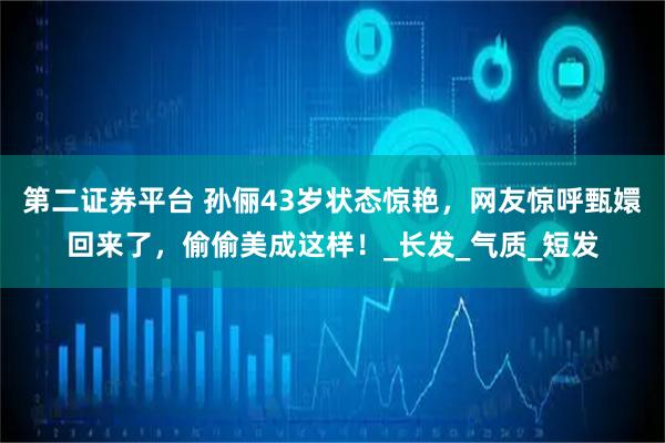 第二证券平台 孙俪43岁状态惊艳,网友惊呼甄嬛回来了,偷偷美成这样!_长发_气质_短发